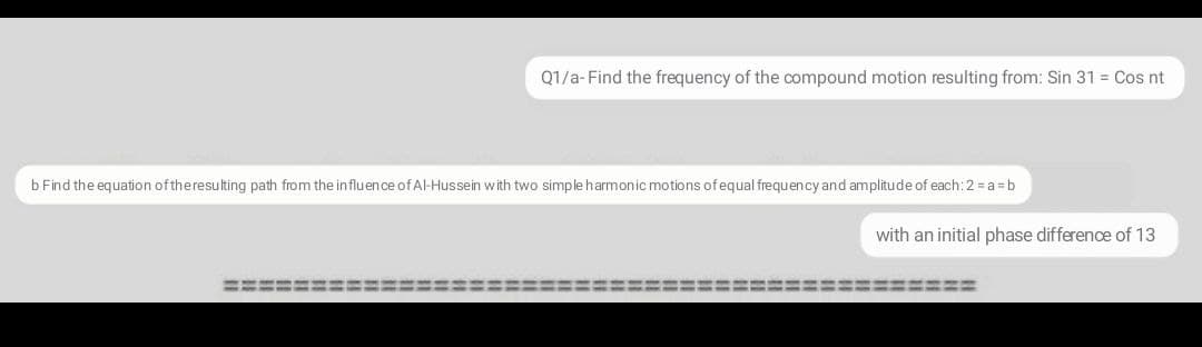 Q1/a- Find the frequency of the compound motion resulting from: Sin 31 = Cos nt
b Find the equation oftheresulting path from the influence of Al-Hussein with two simple harmonic motions of equal frequency and amplitude of each:2 = a =b
with an initial phase difference of 13
