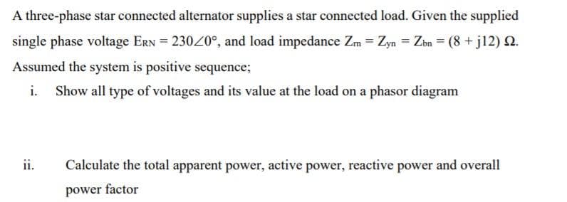 A three-phase star connected alternator supplies a star connected load. Given the supplied
single phase voltage ERN = 23020°, and load impedance Zm = Zyn = Zbn = (8 + j12) .
Assumed the system is positive sequence;
Show all type of voltages and its value at the load on a phasor diagram
ii.
Calculate the total apparent power, active power, reactive power and overall
power factor
