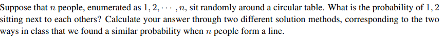 Suppose that n people, enumerated as 1, 2, ... ,n, sit randomly around a circular table. What is the probability of 1, 2
sitting next to each others? Calculate your answer through two different solution methods, corresponding to the two
ways in class that we found a similar probability when n people form a line.
