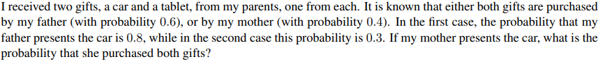 I received two gifts, a car and a tablet, from my parents, one from each. It is known that either both gifts are purchased
by my father (with probability 0.6), or by my mother (with probability 0.4). In the first case, the probability that my
father presents the car is 0.8, while in the second case this probability is 0.3. If my mother presents the car, what is the
probability that she purchased both gifts?
