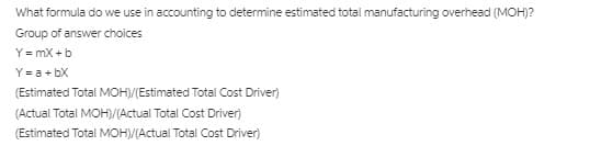 What formula do we use in accounting to determine estimated total manufacturing overhead (MOH)?
Group of answer choices
Y = mX +b
Y = a+ bX
(Estimated Total MOH/(Estimated Total Cost Driver)
(Actual Total MOH)/(Actual Total Cost Driver)
(Estimated Total MOH/(Actual Total Cost Driver)
