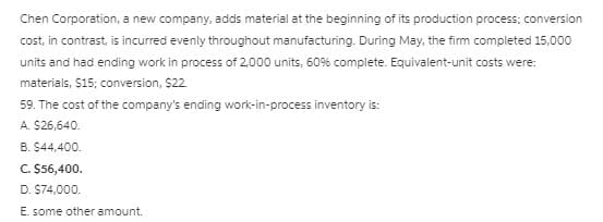Chen Corporation, a new company, adds material at the beginning of its production process; conversion
cost, in contrast, is incurred evenly throughout manufacturing. During May, the firm completed 15,000
units and had ending work in process of 2,000 units, 60% complete. Equivalent-unit costs were:
materials, $15; conversion, $22
59. The cost of the company's ending work-in-process inventory is:
A. $26,640.
B. $44,400.
C. $56,400.
D. $74,000.
E. some other amount.
