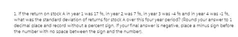 1 lf the return on stock A in year 1 was 17 %, in year 2 was 7 %, in year 3 was -4 % and in year 4 was -1 %,
what was the standard deviation of returns for stock A over this four year period? (Round your answer to 1
decimal place and record without a percent sign. If your final answer is negative, place a minus sign before
the number with no space between the sign and the number).
