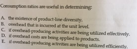 Consumption ratios are useful in determining:
A. the existence of product-line diversity.
B. overhead that is incurred at the unit level.
C. if overhead-producing activities are being utilized effectively.
D. if overhead costs are being applied to products.
E. if overhead-producing activities are being utilized efficiently.
