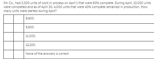 Xin Co., had 3,000 units of work in process on April 1 that were 60% complete. During April, 10,000 units
were completed and as of April 30o, 4,000 units that were 40% complete remained in production. How
many units were started during April?
8,600.
9,800.
11,000.
12,200.
None of the answers is correct.

