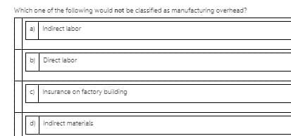 Which one of the following would not be classified as manufacturing overhead?
a)
Indirect labor
b)
Direct labor
c)
Insurance on factory building
d)
Indirect materials
