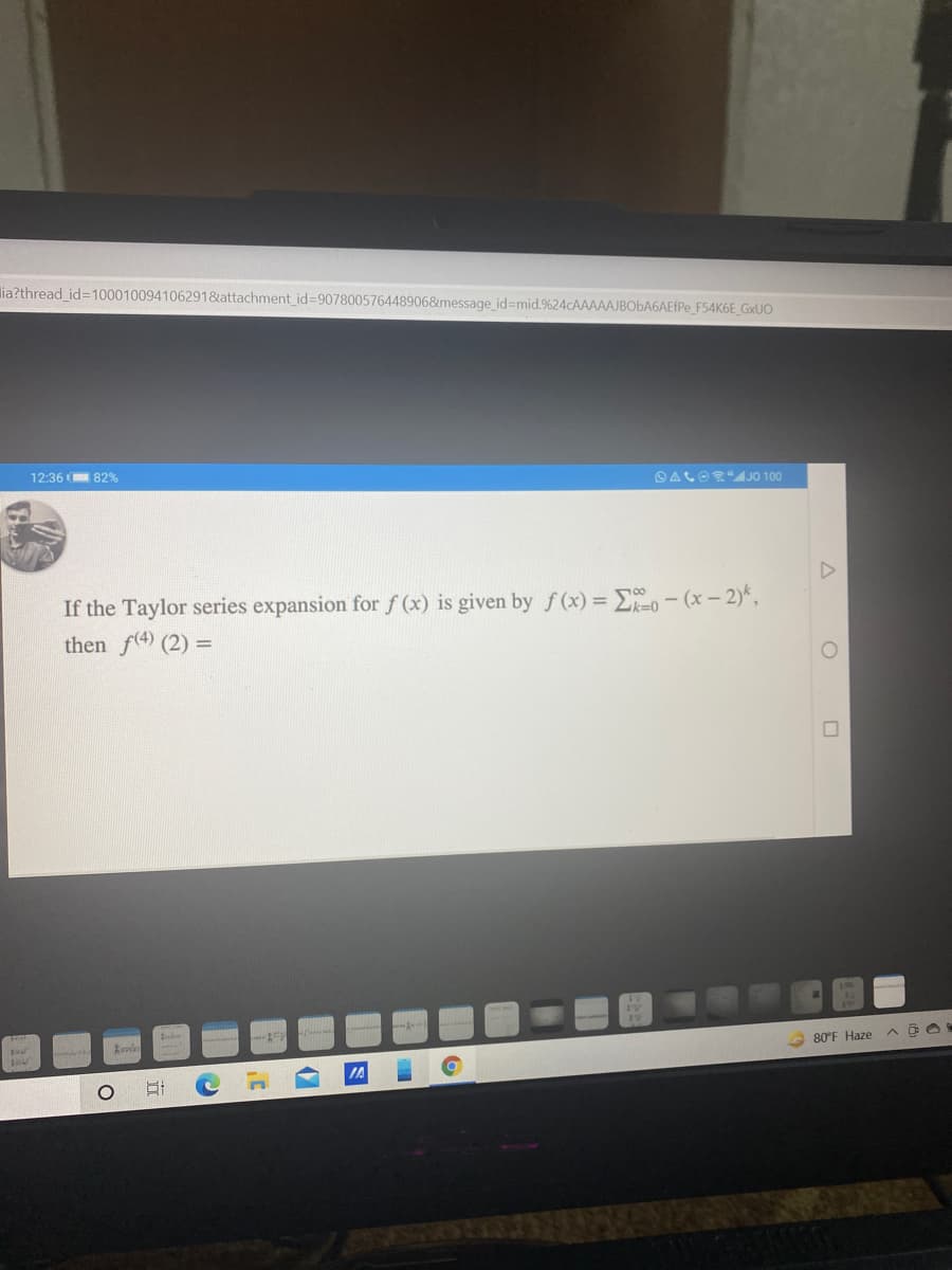 lia?thread id=100010094106291&attachment_id=907800576448906&message_id=mid.%24CAAAAAJBOBA6AEFPE_F54K6E_G×UO
12:36 82%
O ALOS"JO 100
If the Taylor series expansion forf (x) is given by f(x) = Eo - (x – 2)*,
then f(4) (2) =
A 80°F Haze
