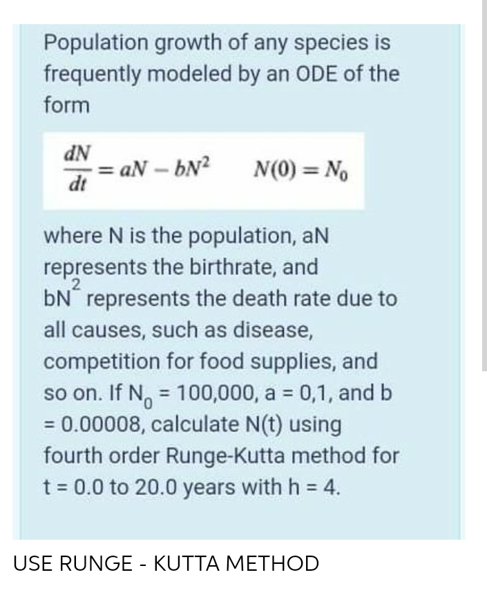 Population growth of any species is
frequently modeled by an ODE of the
form
dN
= aN – bN?
dt
N(0) = No
where N is the population, aN
represents the birthrate, and
2
bN represents the death rate due to
all causes, such as disease,
competition for food supplies, and
so on. If N, = 100,000, a = 0,1, and b
= 0.00008, calculate N(t) using
fourth order Runge-Kutta method for
t = 0.0 to 20.0 years with h = 4.
%3D
USE RUNGE - KUTTA METHOD
