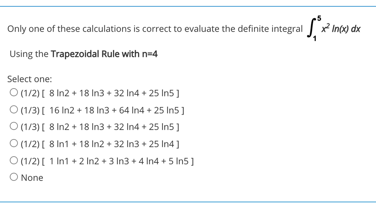 .5
Only one of these calculations is correct to evaluate the definite integral x² In(x) dx
Using the Trapezoidal Rule with n=4
Select one:
O (1/2) [ 8 In2 + 18 In3 + 32 In4 + 25 In5 ]
O (1/3) [ 16 In2 + 18 In3 + 64 In4 + 25 In5 ]
O (1/3) [ 8 In2 + 18 In3 + 32 In4 + 25 In5 ]
O (1/2) [ 8 In1 + 18 In2 + 32 In3 + 25 In4 ]
O (1/2) [ 1 In1 + 2 In2 + 3 In3 + 4 In4 + 5 In5]
O None
