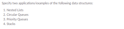 Specify two applications/examples of the following data structures:
1. Nested Lists
2. Circular Queues
3. Priority Queues
4. Stacks
