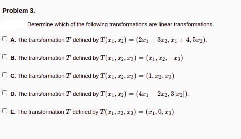 Problem 3.
Determine which of the following transformations are linear transformations.
A. The transformation T defined by T(r1, r2) = (2a1 – 3r2, 21 + 4, 5z2).
O B. The transformation T defined by T(1, T2, 13) = (1, r2, -13)
O. The transformation T defined by T(r1, 12, 13) = (1, r2, 13)
O D. The transformation T defined by T(x1, r2) = (4x1 – 2r2, 3|r2|).
%3D
O E. The transformation T defined by T(x1, r2, 13) = (x1,0, r3)
