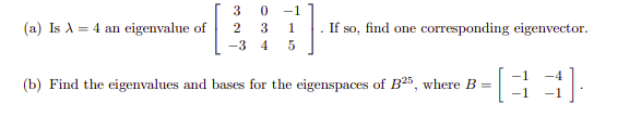 3 0
-1
(a) Is A = 4 an eigenvalue of
. If so, find one corresponding eigenvector.
2
3
1
-3 4
(b) Find the eigenvalues and bases for the eigenspaces of B25, where B =
-1
