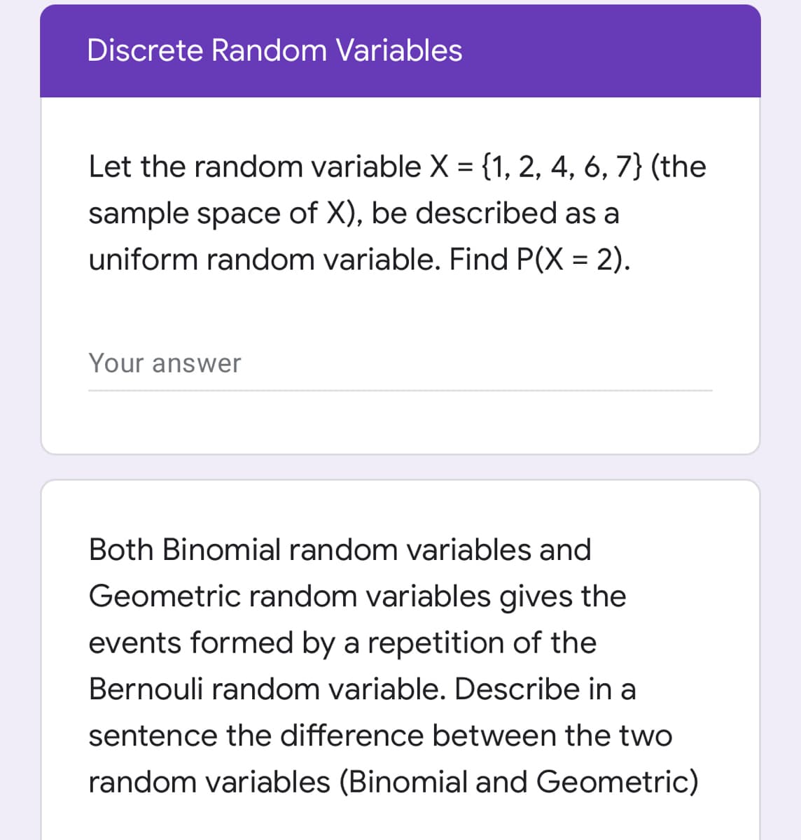 Discrete Random Variables
Let the random variable X = {1, 2, 4, 6, 7} (the
sample space of X), be described as a
6.
uniform random variable. Find P(X = 2).
Your answer
Both Binomial random variables and
Geometric random variables gives the
events formed by a repetition of the
Bernouli random variable. Describe in a
sentence the difference between the two
random variables (Binomial and Geometric)
