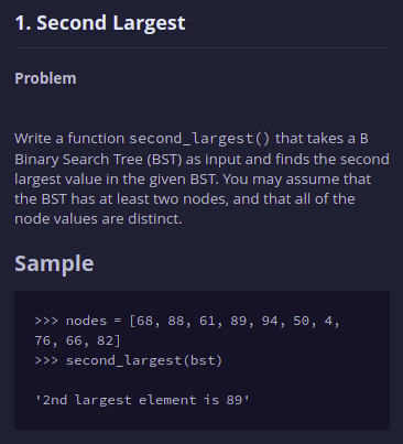 1. Second Largest
Problem
Write a function second_largest() that takes a B
Binary Search Tree (BST) as input and finds the second
largest value in the given BST. You may assume that
the BST has at least two nodes, and that all of the
node values are distinct.
Sample
>>> nodes = [68, 88, 61, 89, 94, 50, 4,
76, 66, 82]
>>> second_largest(bst)
'2nd largest element is 89'
