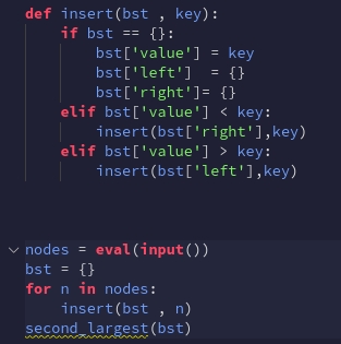 def insert(bst , key):
if bst == {}:
bst['value'] = key
= {}
bst['left']
bst['right']= {}
elif bst['value'] < key:
insert(bst['right'],key)
elif bst['value'] > key:
insert(bst['left'],key)
v nodes = eval(input())
bst = {}
for n in nodes:
insert(bst , n)
second largest (bst)
