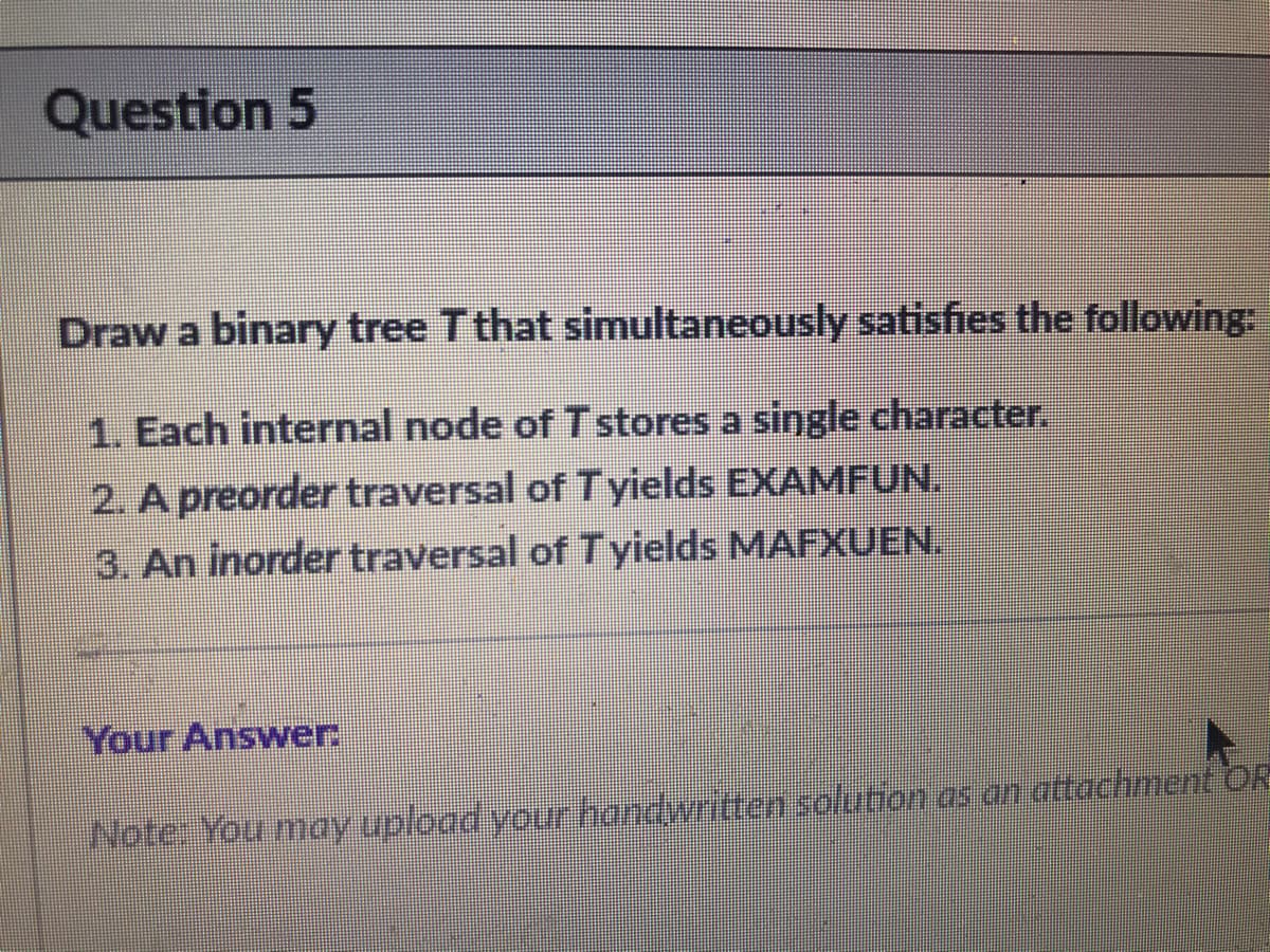 Question 5
Draw a binary tree T that simultaneously satisfies the following:
1. Each internal node of Tstores a single character.
2. A preorder traversal of Tyields EXAMFUN.
3. An inorder traversal of Tyields MAFXUEN.
Your Answer.
Note You may upload your handwritten solution as an attachment OR
