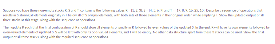 Suppose you have three non-empty stacks R, S and T, containing the following values R = [1, 2, 3], S = [4, 5, 6, 7] and T = [17, 8, 9, 16, 25, 10]. Describe a sequence of operations that
results in S storing all elements originally in T below all of S original elements, with both sets of those elements in their original order, while emptying T. Show the updated output of all
three stacks at this stage, along with the sequence of operations.
Then update R such that the final configuration of R should store all elements originally in R followed by even values of the updated S. In the end, R will have its own elements followed by
even-valued elements of updated S. S will be left with only its odd-valued elements, and T will be empty. No other data structure apart from these 3 stacks can be used. Show the final
output of all three stacks, along with the required sequence of operations.
