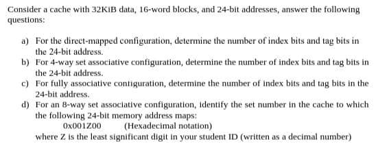 Consider a cache with 32KİB data, 16-word blocks, and 24-bit addresses, answer the following
questions:
a) For the direct-mapped configuration, determine the number of index bits and tag bits in
the 24-bit address.
b) For 4-way set associative configuration, determine the number of index bits and tag bits in
the 24-bit address.
c) For fully associative contiguration, determine the number of index bits and tag bits in the
24-bit address.
d) For an 8-way set associative configuration, identify the set number in the cache to which
the following 24-bit memory address maps:
Ox001Z00
(Hexadecimal notation)
where Z is the least significant digit in your student ID (written as a decimal number)
