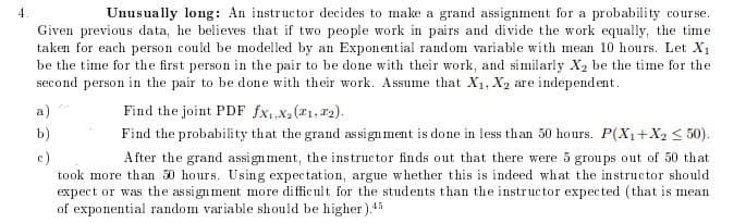 4
Unusually long: An instructor decides to make a grand assignment for a probability course.
Given previous data, he believes that if two people work in pairs and divide the work equally, the time
taken for each person could be modelled by an Expon ential random variable with mean 10 hours. Let X1
be the time for the first person in the pair to be done with their work, and similarly X2 be the time for the
second person in the pair to be done with their work. Assume that X1, X2 are independent.
a)
Find the joint PDF fx,X2(1, r2).
b)
Find the probability that the grand assign ment is done in less than 50 hours. P(X1+X2 < 50).
c)
took more than 50 hours. Using expectation, argue whether this is indeed what the instructor should
expect or was the assign ment more difficult for the students than the instructor expected (that is mean
of exponential random variable should be higher).45
A fter the grand assign ment, the instructor finds out that there were 5 groups out of 50 that
