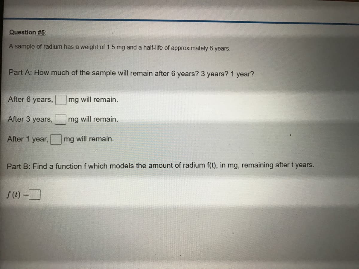 Question #5
A sample of radium has a weight of 1.5 mg and a half-life of approximately 6 years.
Part A: How much of the sample will remain after 6 years? 3 years? 1 year?
After 6 years,
mg will remain.
After 3 years,
mg will remain.
After 1 year,
mg will remain.
Part B: Find a function f which models the amount of radium f(t), in mg, remaining after t years.
f (t) -
