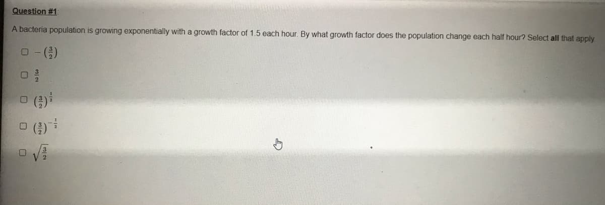Question #1
A bacteria population is growing exponentially with a growth factor of 1.5 each hour. By what growth factor does the population change each half hour? Select all that apply
()
O ()
