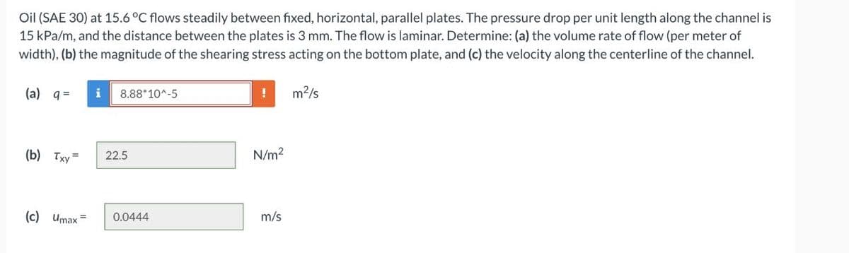 Oil (SAE 30) at 15.6 °C flows steadily between fixed, horizontal, parallel plates. The pressure drop per unit length along the channel is
15 kPa/m, and the distance between the plates is 3 mm. The flow is laminar. Determine: (a) the volume rate of flow (per meter of
width), (b) the magnitude of the shearing stress acting on the bottom plate, and (c) the velocity along the centerline of the channel.
(a) q =
i
!
m2/s
8.88*10^-5
(b) Тху —
22.5
N/m2
(c) Umax =
0.0444
m/s
