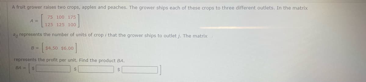 A fruit grower raises two crops, apples and peaches. The grower ships each of these crops to three different outlets. In the matrix
75 100 175
A =
125 125 100
a represents the number of units of crop i that the grower ships to outlet j. The matrix
$4.50 $6.00
B =
represents the profit per unit. Find the product BA.
BA =
2$
$
