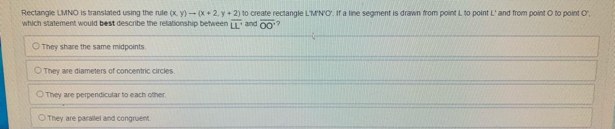 Rectangle LMNO is translated using the rule (x, y) (x + 2, y + 2) to create rectangle L'M'N'O'. If a line segment is drawn from point L to point L' and from point O to point O",
which statement would best describe the relationship between LL' and o?
O They share the same midpoints.
O They are diameters of concentric circles.
O They are perpendicular to each other.
O They are parallel and congruent.
