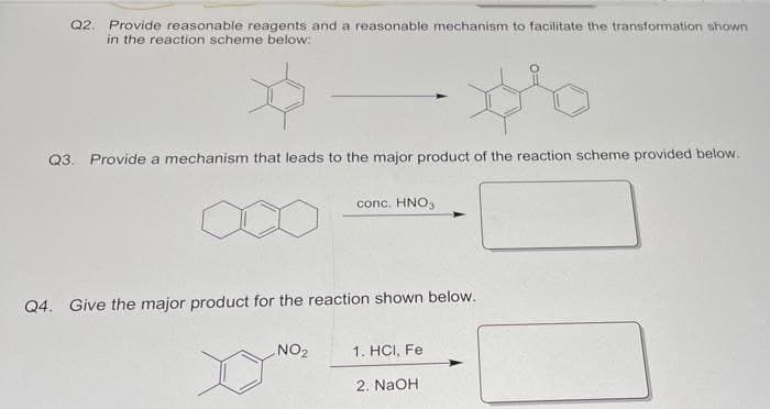 Q2. Provide reasonable reagents and a reasonable mechanism to facilitate the transformation shown
in the reaction scheme below:
Q3. Provide a mechanism that leads to the major product of the reaction scheme provided below.
conc. HNO3
Q4. Give the major product for the reaction shown below.
NO2
1. HCI, Fe
2. NaOH
