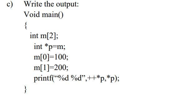 c)
Write the output:
Void main()
{
int m[2];
int *p=m;
m[0]=100;
m[1]=200;
printf(“%d %d",++*p,*p);
}
