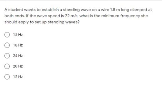 A student wants to establish a standing wave on a wire 1.8 m long clamped at
both ends. If the wave speed is 72 m/s, what is the minimum frequency she
should apply to set up standing waves?
15 Hz
O 18 Hz
O 24 Hz
20 Hz
12 Hz
