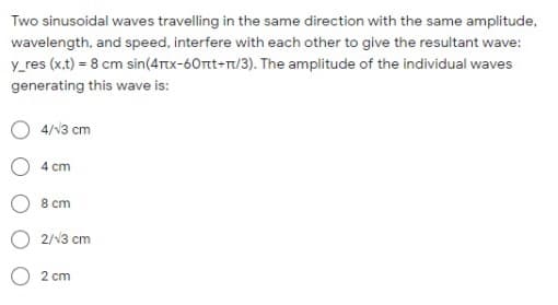 Two sinusoidal waves travelling in the same direction with the same amplitude,
wavelength, and speed, interfere with each other to give the resultant wave:
y_res (x.t) = 8 cm sin(4ttx-60rtt-T/3). The amplitude of the individual waves
generating this wave is:
4/13 cm
4 cm
8 ст
2/13 cm
2 cm
