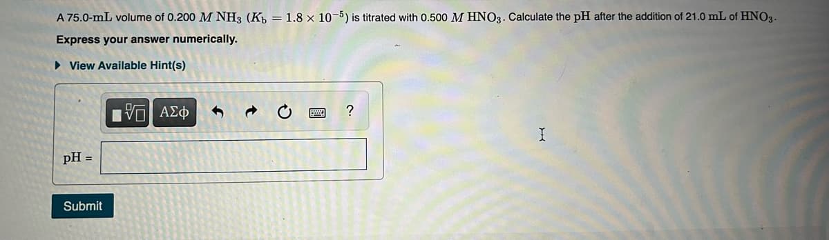 A 75.0-mL volume of 0.200 M NH3 (K, = 1.8 × 10-5) is titrated with 0.500 M HNO3. Calculate the pH after the addition of 21.0 mL of HNO3-
Express your answer numerically.
• View Available Hint(s)
Eν ΑΣφ
pH =
Submit
