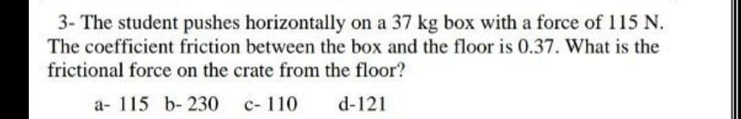 3- The student pushes horizontally on a 37 kg box with a force of 115 N.
The coefficient friction between the box and the floor is 0.37. What is the
frictional force on the crate from the floor?
a- 115 b- 230 c-110
d-121
