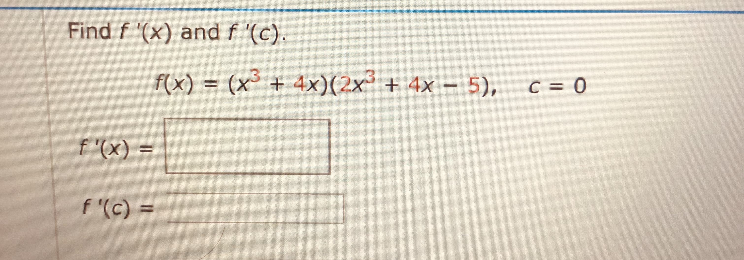 Find f '(x) and f '(c).
f(x) = (x³ + 4x)(2x³ + 4x – 5),
C = 0
%3D

