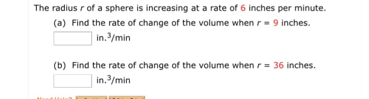 The radius r of a sphere is increasing at a rate of 6 inches per minute.
(a) Find the rate of change of the volume when r = 9 inches.
in.3/min
(b) Find the rate of change of the volume when r = 36 inches.
in.3/min
