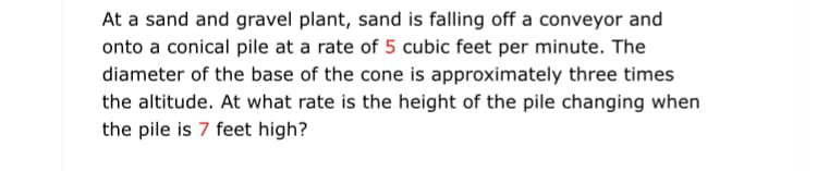 At a sand and gravel plant, sand is falling off a conveyor and
onto a conical pile at a rate of 5 cubic feet per minute. The
diameter of the base of the cone is approximately three times
the altitude. At what rate is the height of the pile changing when
the pile is 7 feet high?
