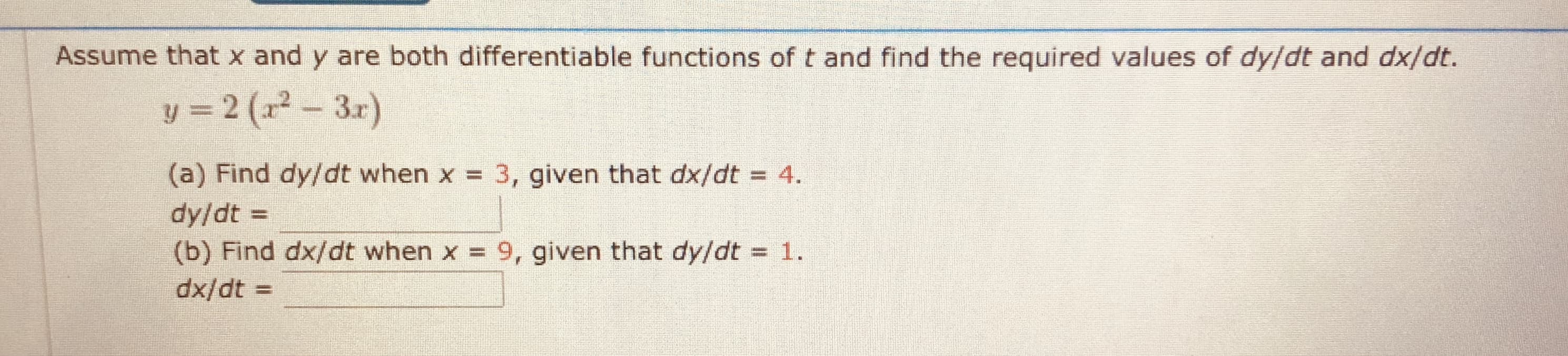 Assume that x and y are both differentiable functions of t and find the required values of dy/dt and dx/dt.
y = 2 (x² - 3r)
3.r)
(a) Find dy/dt when x = 3, given that dx/dt = 4.
dy/dt =
(b) Find dx/dt when x 9, given that dy/dt 1.
%3D
%3D
%3D
%3D
dx/dt :
%3D
