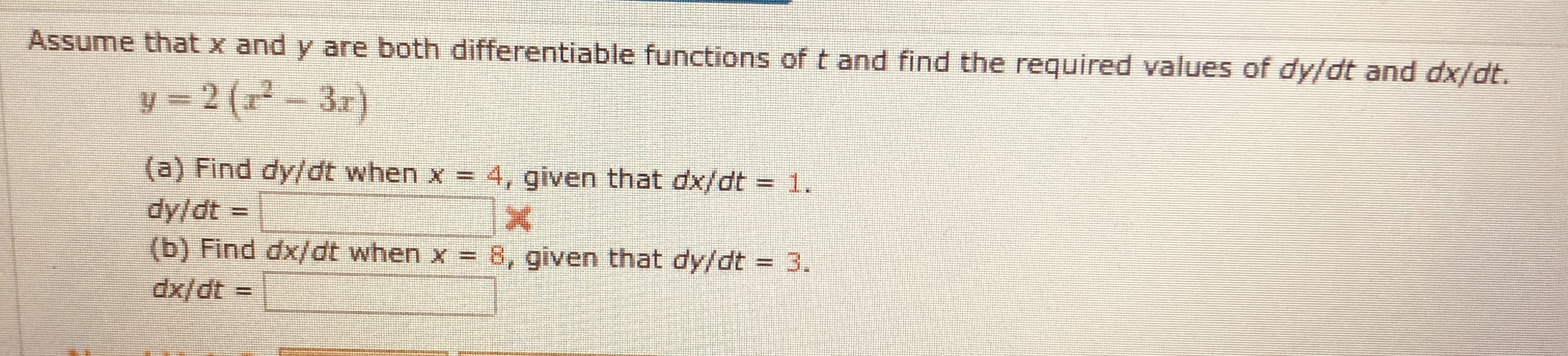 Assume that x and y are both differentiable functions of t and find the required values of dy/dt and dx/dt.
y = 2 (r² - 3r)
3.r)
(a) Find dy/dt when x = 4, given that dx/dt = 1.
dy/dt =
(b) Find dx/dt when x =
8, given that dy/dt = 3.
%3D
dx/dt =
%3D
