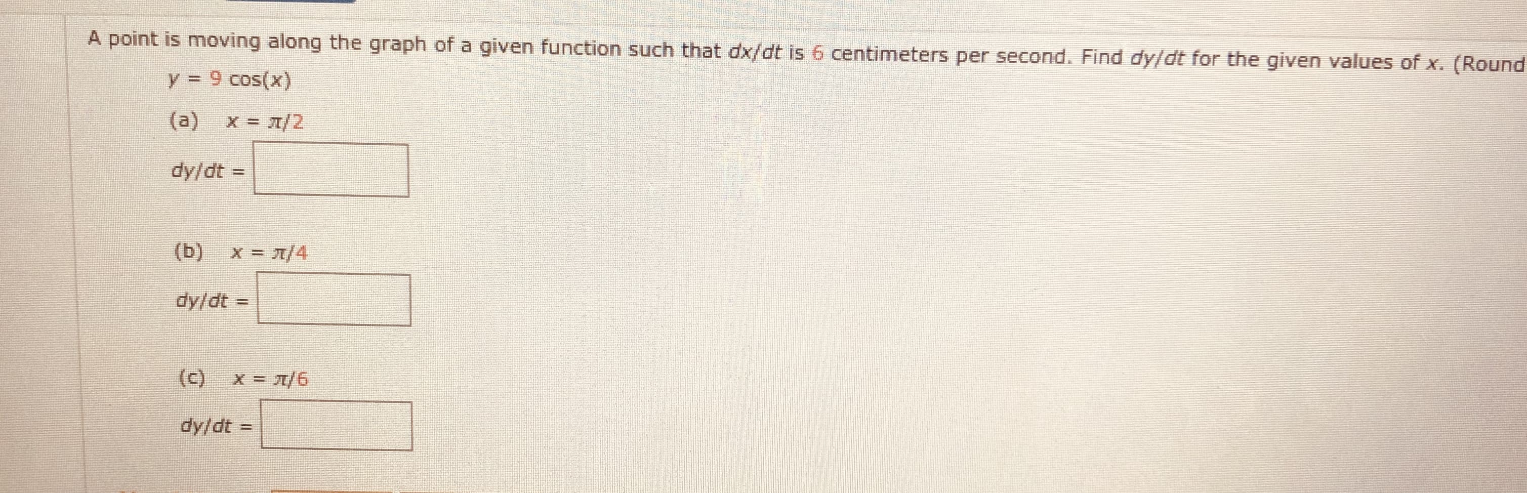 A point is moving along the graph of a given function such that dx/dt is 6 centimeters per second. Find dy/dt for the given values of x.
y = 9 cos(x)
