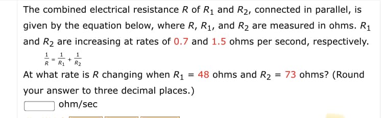 The combined electrical resistance R of R1 and R2, connected in parallel, is
given by the equation below, where R, R1, and R2 are measured in ohms. R1
and R2 are increasing at rates of 0.7 and 1.5 ohms per second, respectively.
1 1 1
RR1 * R2
At what rate is R changing when R1 = 48 ohms and R2 = 73 ohms? (Round
your answer to three decimal places.)
ohm/sec
