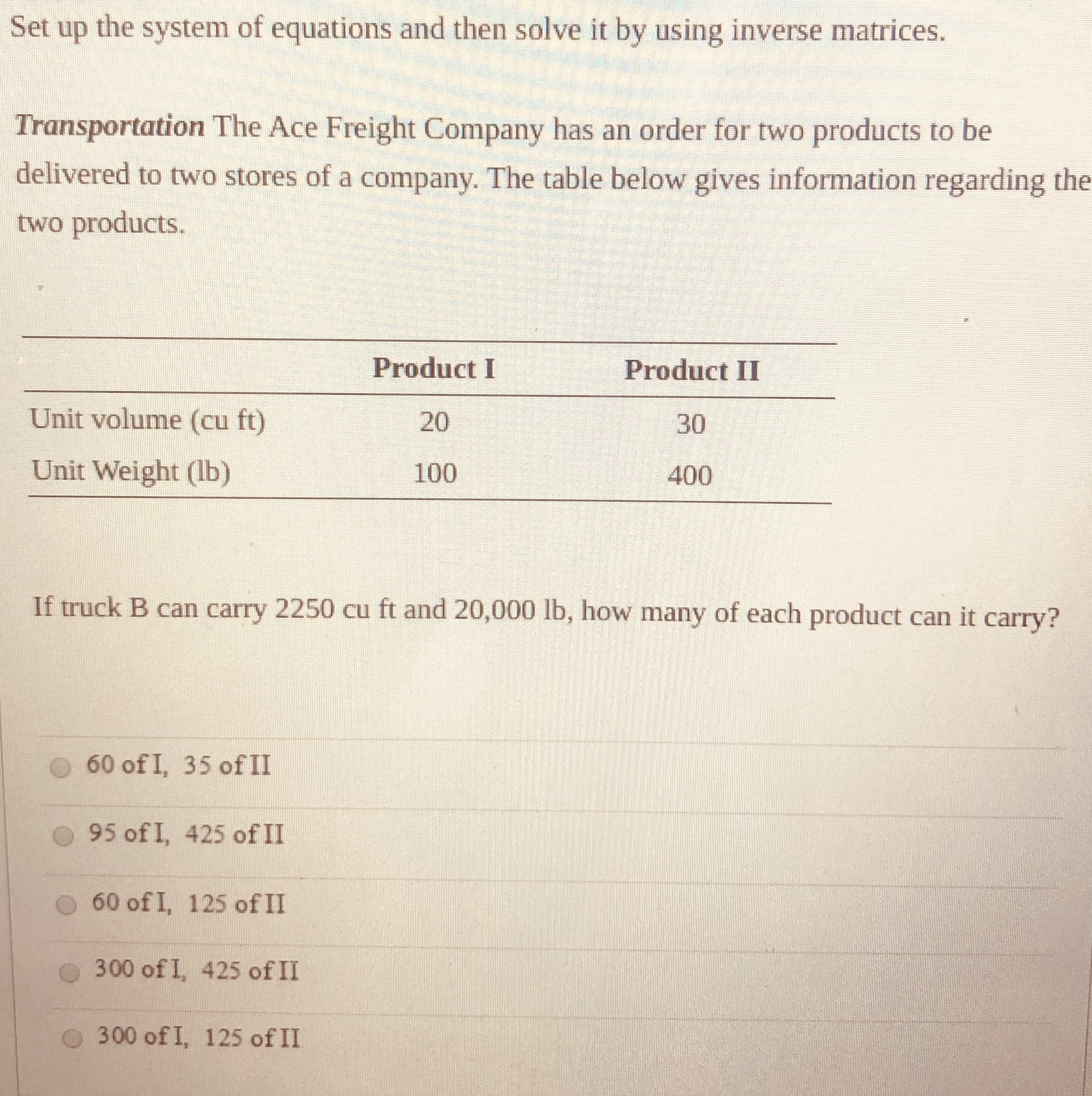 Set up the system of equations and then solve it by using inverse matrices.
Transportation The Ace Freight Company has an order for two products to be
delivered to two stores of a company. The table below gives information regarding the
two products.
Product I
Product II
Unit volume (cu ft)
20
30
Unit Weight (lb)
100
400
If truck B can carry 2250 cu ft and 20,000 lb, how many of each product can it carry?

