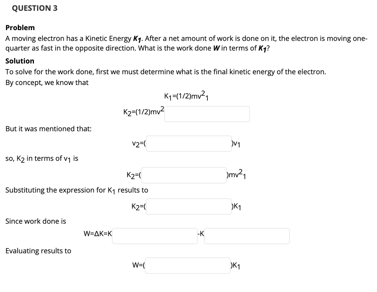 QUESTION 3
Problem
A moving electron has a Kinetic Energy Kq. After a net amount of work is done on it, the electron is moving one-
quarter as fast in the opposite direction. What is the work done W in terms of Kq?
Solution
To solve for the work done, first we must determine what is the final kinetic energy of the electron.
By concept, we know that
K1=(1/2)mv²1
K2=(1/2)mv2
But it was mentioned that:
v2=(
V1
so, K2 in terms of v1 is
K2=(
)mv²1
Substituting the expression for K1 results to
K2=(
)K1
Since work done is
W=AK=K
-K
Evaluating results to
W=(
)K1
