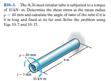 RIO-3. The A36 stoel circular tube is subjected to a toryue
of 10 kN - m. Determine the shear stress at the mean radius
p = 60 mm and calculate the angle af twist of the tube if it is
4 m long and fixed at its far end. Solve the problem using
Eqs. 10-7 and 10-15.
G0 mm
1-S mm
10 KN m
