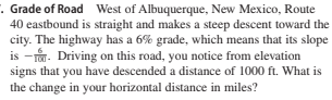 : Grade of Road West of Albuquerque, New Mexico, Route
40 eastbound is straight and makes a steep descent toward the
city. The highway has a 6% grade, which means that its slope
is -r. Driving on this road, you notice from elevation
signs that you have descended a distance of 1000 ft. What is
the change in your horizontal distance in miles?
