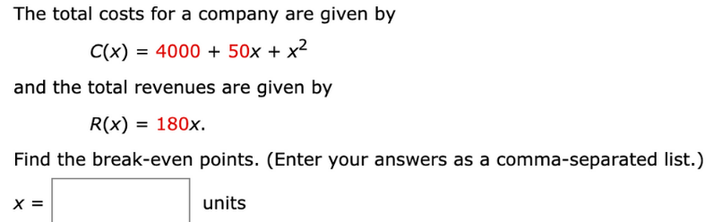 The total costs for a company are given by
C(x) = 4000 + 50x + x²
and the total revenues are given by
R(x) = 180x.
Find the break-even points. (Enter your answers as a comma-separated list.)
X =
units
