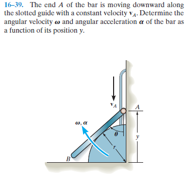 16-39. The end A of the bar is moving downward along
the slotted guide with a constant velocity v4. Determine the
angular velocity w and angular acceleration a of the bar as
a function of its position y.
VA
A
w, a
y
B'
