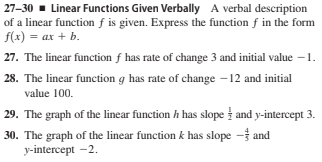 27-30 - Linear Functions Given Verbally A verbal description
of a linear function f is given. Express the function f in the form
f(x) = ax + b.
27. The linear function f has rate of change 3 and initial value –1.
28. The linear function g has rate of change –12 and initial
value 100.
29. The graph of the linear function h has slope and y-intercept 3.
30. The graph of the linear function k has slope - and
у-intercept - 2.
