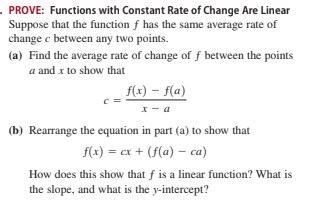 PROVE: Functions with Constant Rate of Change Are Linear
Suppose that the function f has the same average rate of
change c between any two points.
(a) Find the average rate of change of f between the points
a and x to show that
f(x) – f(a)
c =
x - a
(b) Rearrange the equation in part (a) to show that
f(x) = cx + (f(a) – ca)
How does this show that f is a linear function? What is
the slope, and what is the y-intercept?
