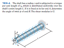 *RIO4. The shaft has a radius cand is subjected to a torque
per unit length of t, which is distributed uniformly over the
shaft's entire length L. If it is fixed at its far end A, determine
the angle of twist d of end B. The shear modulus is G.

